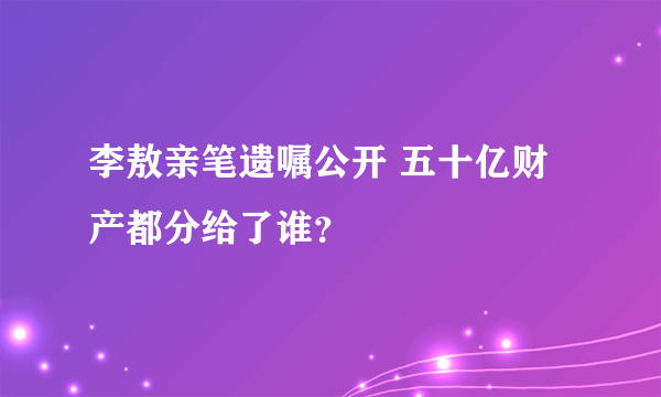 李敖亲笔遗嘱公开 五十亿财产都分给了谁？