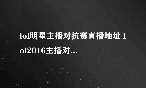 lol明星主播对抗赛直播地址 lol2016主播对抗赛直播地址