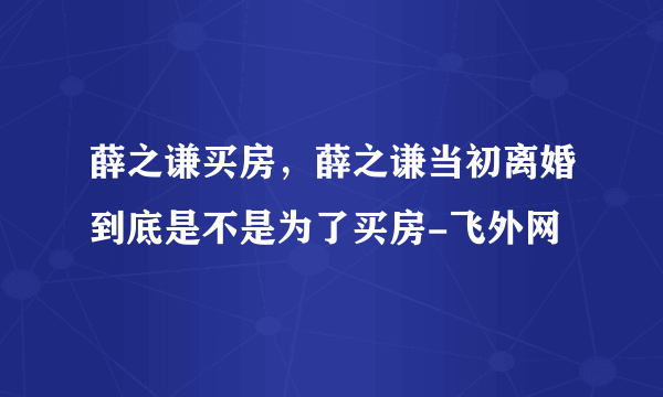 薛之谦买房，薛之谦当初离婚到底是不是为了买房-飞外网