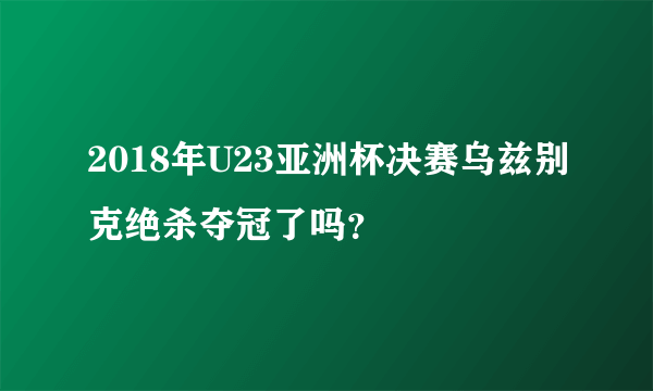 2018年U23亚洲杯决赛乌兹别克绝杀夺冠了吗？