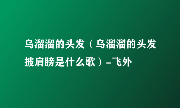 乌溜溜的头发（乌溜溜的头发披肩膀是什么歌）-飞外