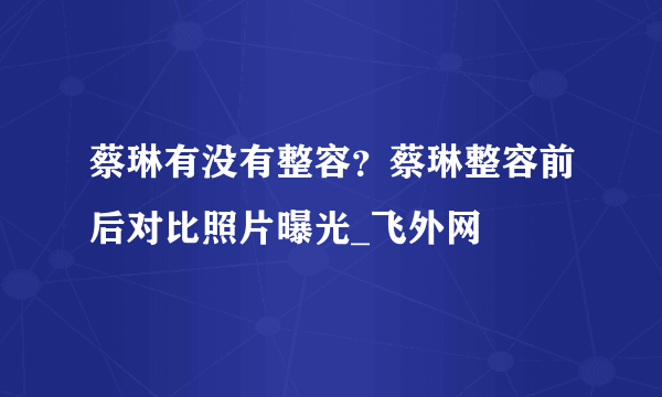 蔡琳有没有整容？蔡琳整容前后对比照片曝光_飞外网