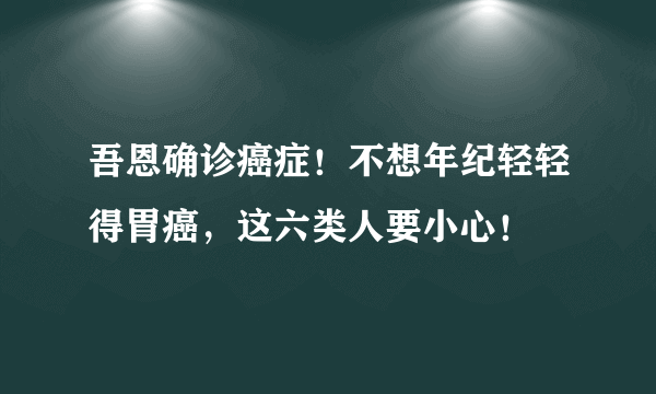 吾恩确诊癌症！不想年纪轻轻得胃癌，这六类人要小心！