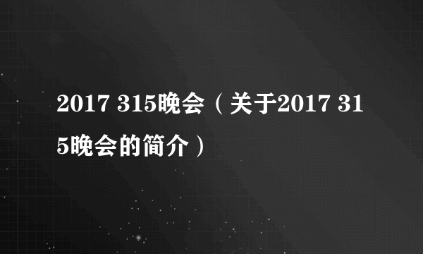 2017 315晚会（关于2017 315晚会的简介）