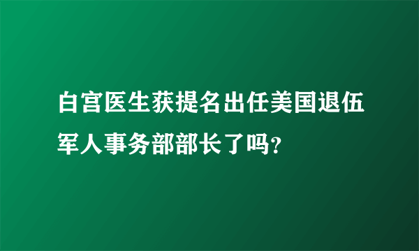 白宫医生获提名出任美国退伍军人事务部部长了吗？