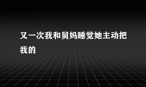 又一次我和舅妈睡觉她主动把我的