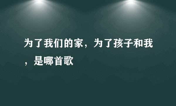 为了我们的家，为了孩子和我，是哪首歌