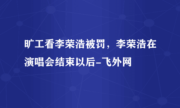 旷工看李荣浩被罚，李荣浩在演唱会结束以后-飞外网