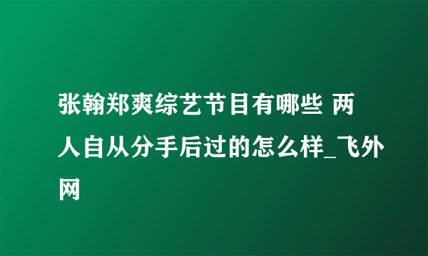 张翰郑爽综艺节目有哪些 两人自从分手后过的怎么样_飞外网