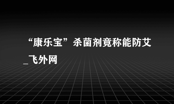 “康乐宝”杀菌剂竟称能防艾_飞外网