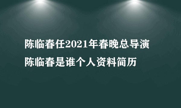 陈临春任2021年春晚总导演 陈临春是谁个人资料简历