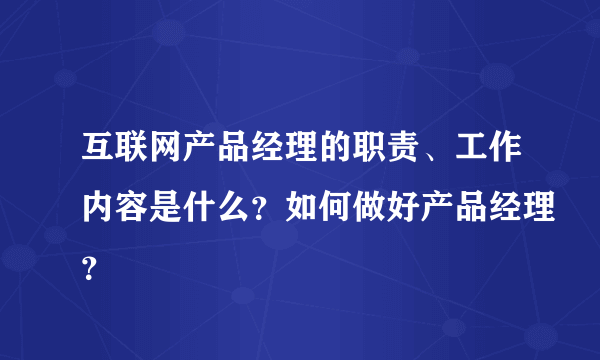 互联网产品经理的职责、工作内容是什么？如何做好产品经理？