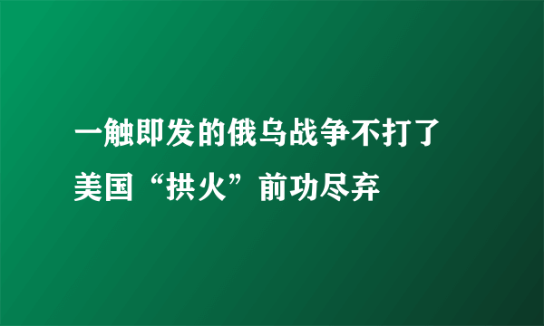 一触即发的俄乌战争不打了 美国“拱火”前功尽弃