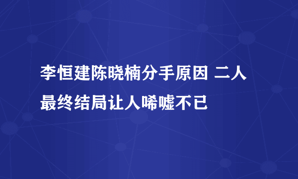 李恒建陈晓楠分手原因 二人最终结局让人唏嘘不已