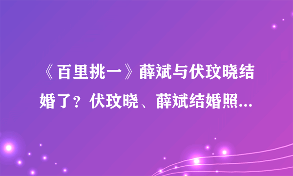 《百里挑一》薛斌与伏玟晓结婚了？伏玟晓、薛斌结婚照曝光_飞外网