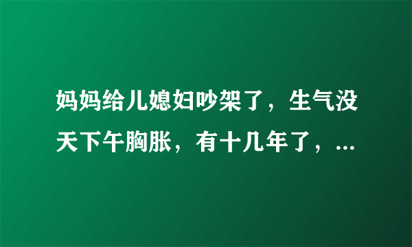 妈妈给儿媳妇吵架了，生气没天下午胸胀，有十几年了，去年吃..