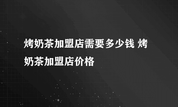 烤奶茶加盟店需要多少钱 烤奶茶加盟店价格