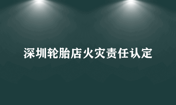 深圳轮胎店火灾责任认定