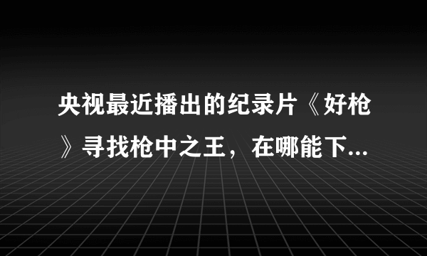 央视最近播出的纪录片《好枪》寻找枪中之王，在哪能下载，或者在线看？