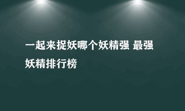 一起来捉妖哪个妖精强 最强妖精排行榜