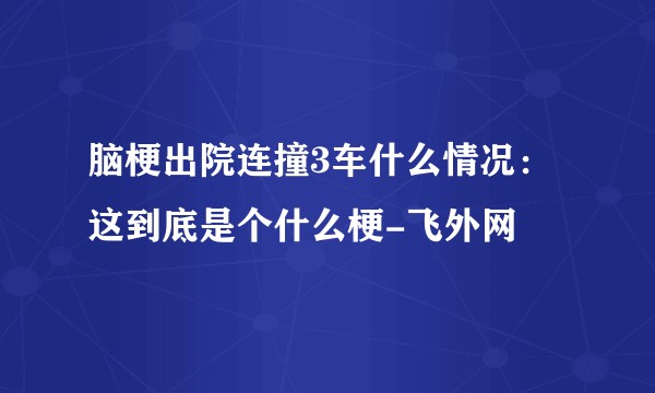 脑梗出院连撞3车什么情况：这到底是个什么梗-飞外网