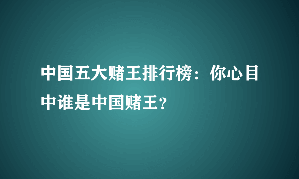 中国五大赌王排行榜：你心目中谁是中国赌王？