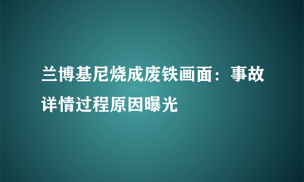 兰博基尼烧成废铁画面：事故详情过程原因曝光