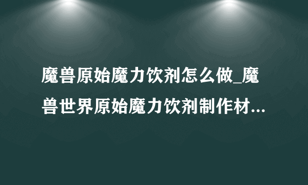 魔兽原始魔力饮剂怎么做_魔兽世界原始魔力饮剂制作材料-飞外网