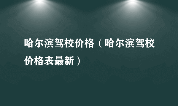 哈尔滨驾校价格（哈尔滨驾校价格表最新）