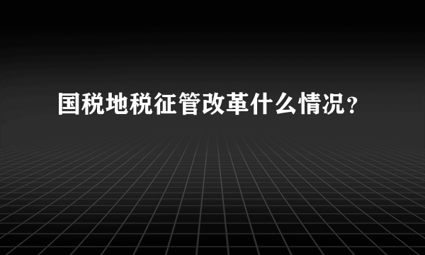 国税地税征管改革什么情况？