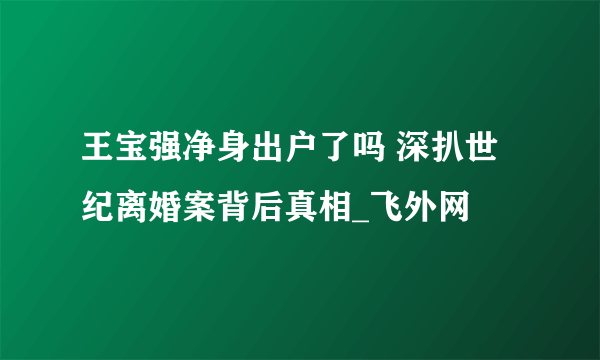 王宝强净身出户了吗 深扒世纪离婚案背后真相_飞外网