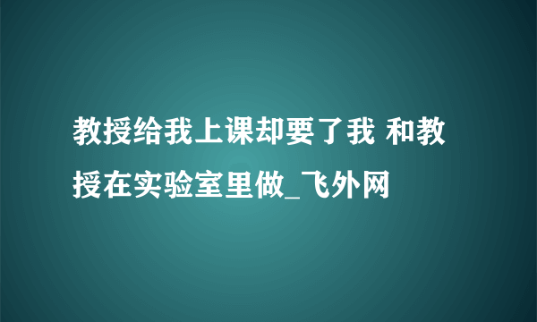 教授给我上课却要了我 和教授在实验室里做_飞外网