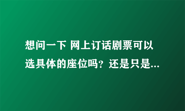 想问一下 网上订话剧票可以选具体的座位吗？还是只是按票价规定一个区域？ （国家大剧院·戏剧场 ）谢谢！