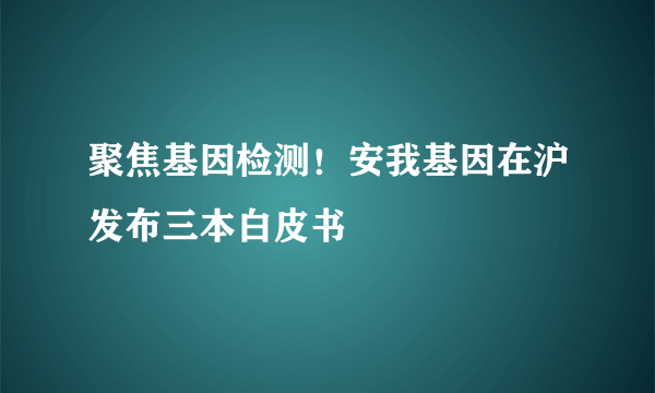 聚焦基因检测！安我基因在沪发布三本白皮书