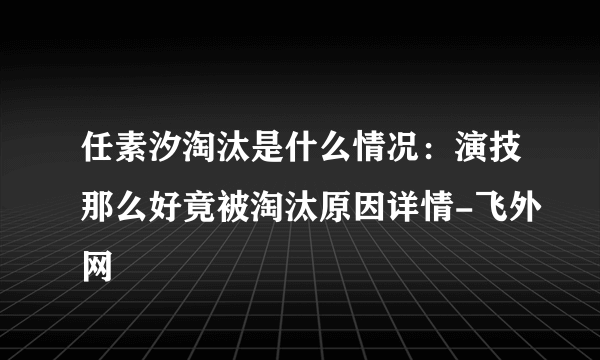 任素汐淘汰是什么情况：演技那么好竟被淘汰原因详情-飞外网