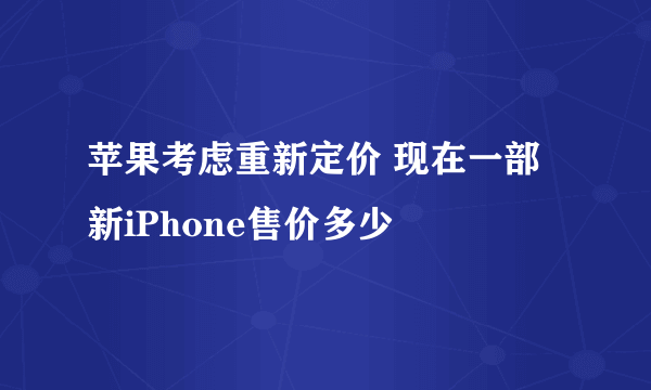 苹果考虑重新定价 现在一部新iPhone售价多少