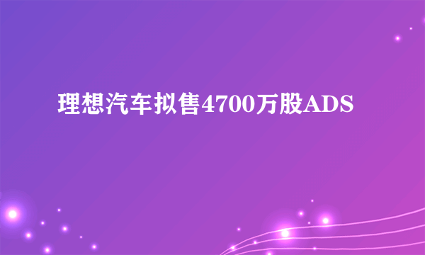 理想汽车拟售4700万股ADS