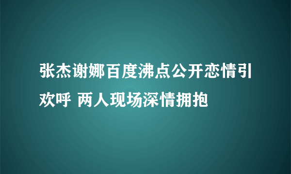 张杰谢娜百度沸点公开恋情引欢呼 两人现场深情拥抱