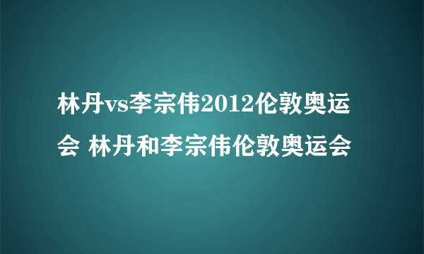 林丹vs李宗伟2012伦敦奥运会 林丹和李宗伟伦敦奥运会