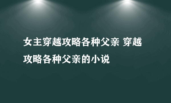 女主穿越攻略各种父亲 穿越攻略各种父亲的小说