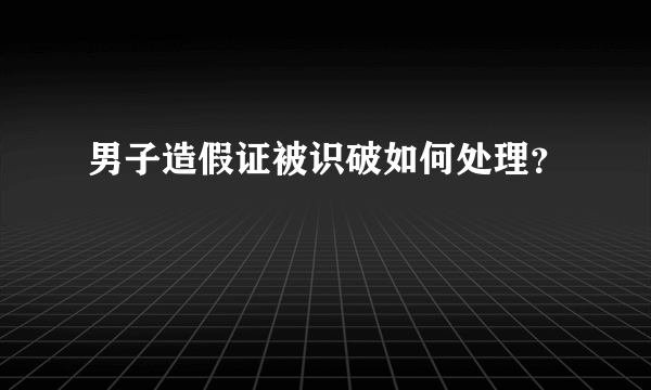 男子造假证被识破如何处理？