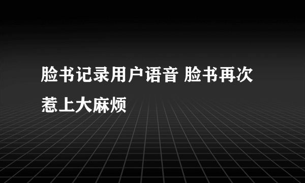 脸书记录用户语音 脸书再次惹上大麻烦