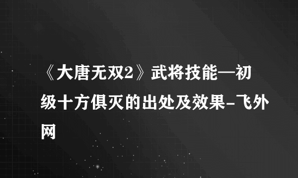 《大唐无双2》武将技能—初级十方俱灭的出处及效果-飞外网