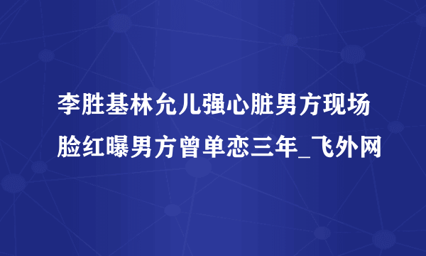 李胜基林允儿强心脏男方现场脸红曝男方曾单恋三年_飞外网