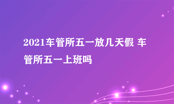 2021车管所五一放几天假 车管所五一上班吗