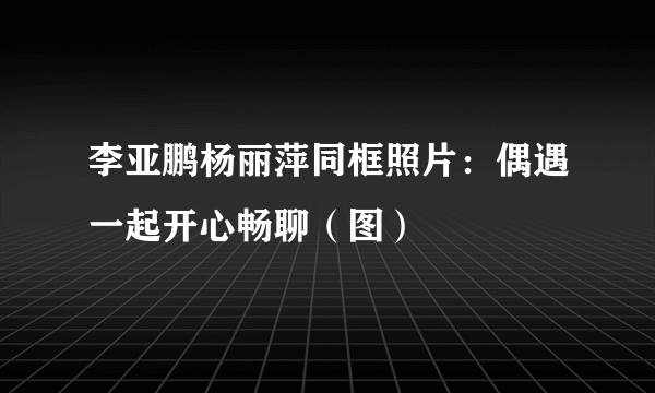 李亚鹏杨丽萍同框照片：偶遇一起开心畅聊（图）