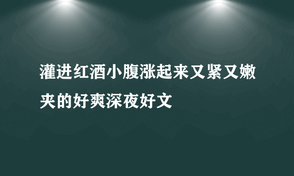 灌进红酒小腹涨起来又紧又嫩夹的好爽深夜好文