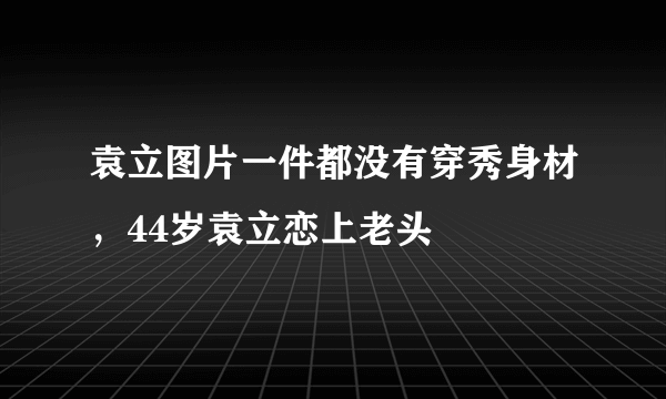 袁立图片一件都没有穿秀身材，44岁袁立恋上老头 