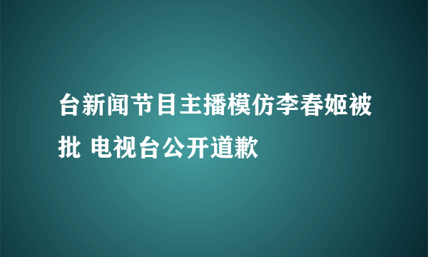 台新闻节目主播模仿李春姬被批 电视台公开道歉