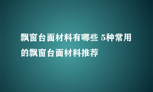 飘窗台面材料有哪些 5种常用的飘窗台面材料推荐